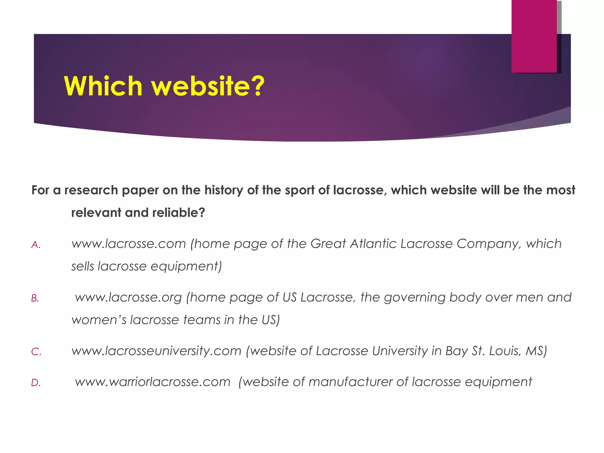 Which website?
For a research paper on the history of the sport of lacrosse, which website will be the most
relevant and reliable?
A. www.lacrosse.com (home page of the Great Atlantic Lacrosse Company, which
sells lacrosse equipment)
B. www.lacrosse.org (home page of US Lacrosse, the governing body over men and
women’s lacrosse teams in the US)
C. www.lacrosseuniversity.com (website of Lacrosse University in Bay St. Louis, MS)
D. www.warriorlacrosse.com (website of manufacturer of lacrosse equipment
 