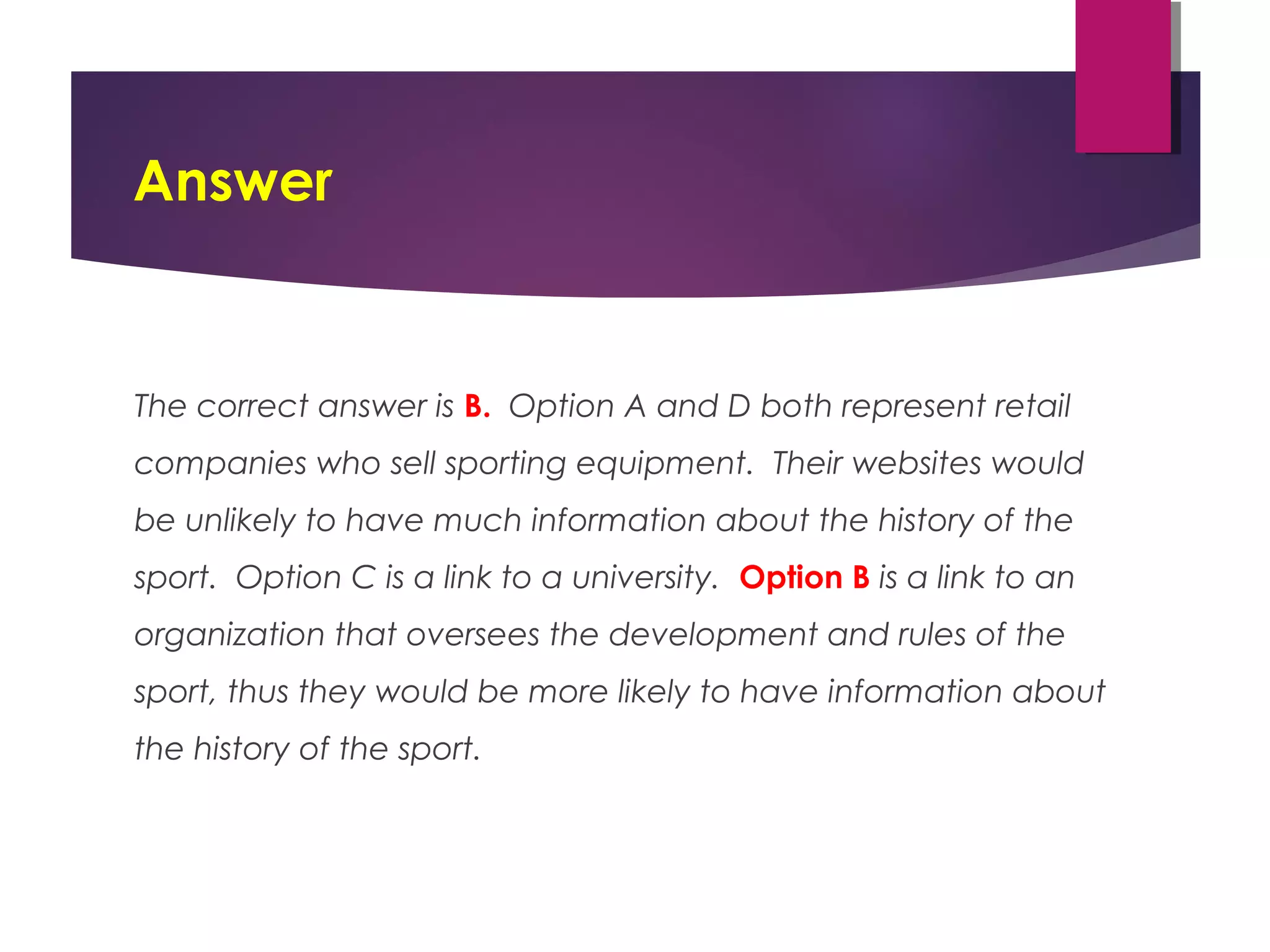Answer
The correct answer is B. Option A and D both represent retail
companies who sell sporting equipment. Their websites would
be unlikely to have much information about the history of the
sport. Option C is a link to a university. Option B is a link to an
organization that oversees the development and rules of the
sport, thus they would be more likely to have information about
the history of the sport.
 
