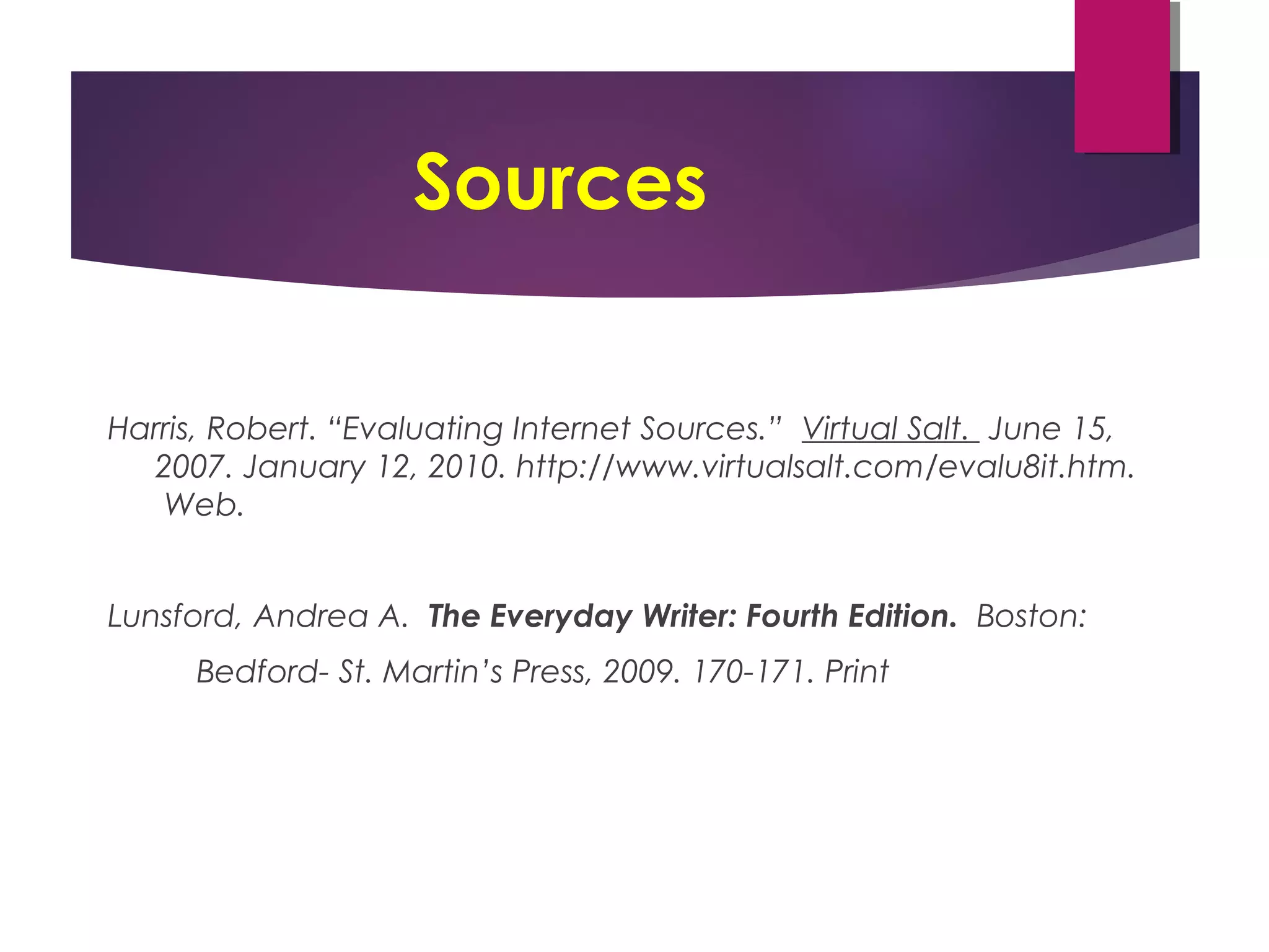 Sources
Harris, Robert. “Evaluating Internet Sources.” Virtual Salt. June 15,
2007. January 12, 2010. http://www.virtualsalt.com/evalu8it.htm.
Web.
Lunsford, Andrea A. The Everyday Writer: Fourth Edition. Boston:
Bedford- St. Martin’s Press, 2009. 170-171. Print
 