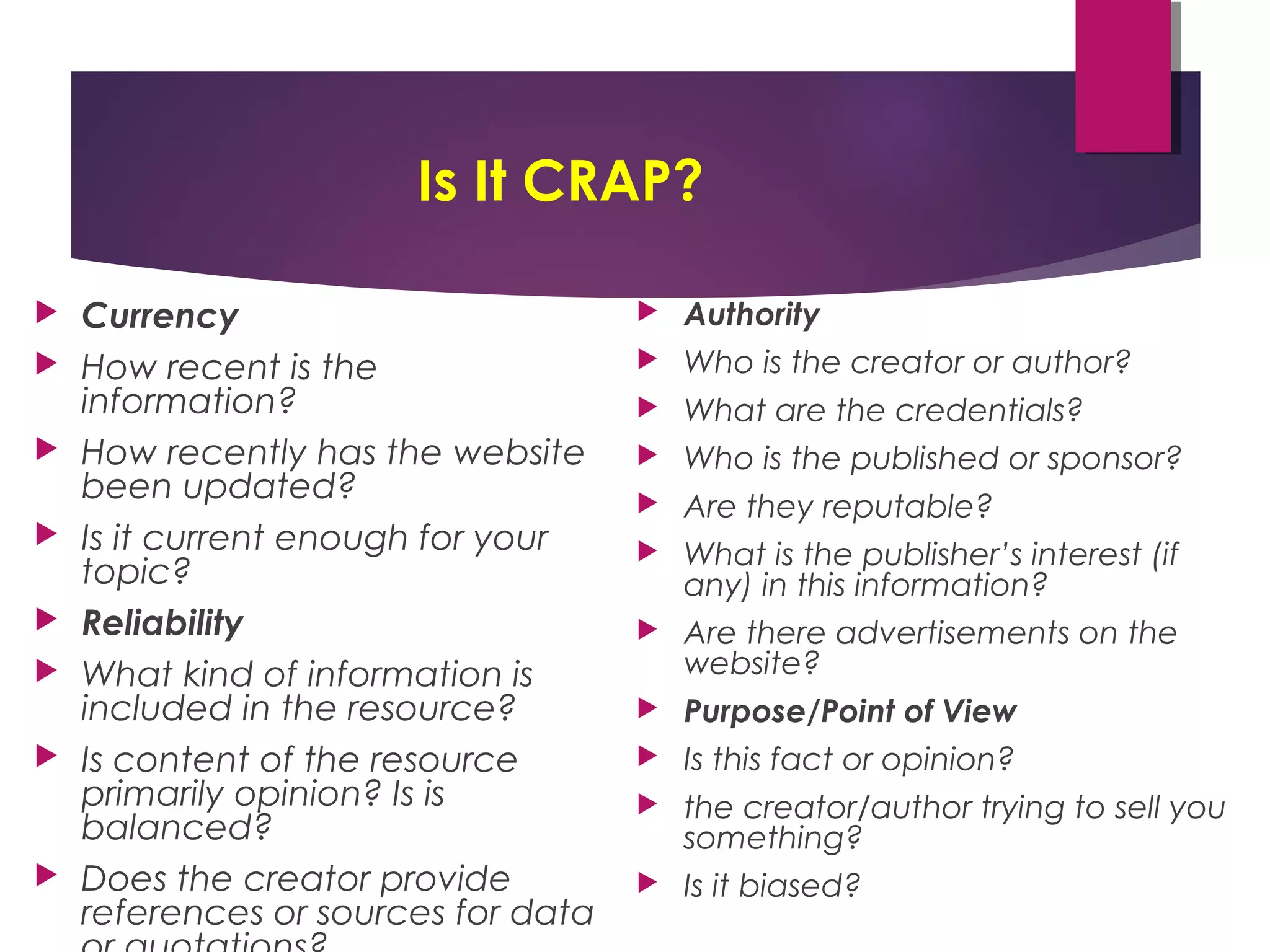 Is It CRAP?
 Currency
 How recent is the
information?
 How recently has the website
been updated?
 Is it current enough for your
topic?
 Reliability
 What kind of information is
included in the resource?
 Is content of the resource
primarily opinion? Is is
balanced?
 Does the creator provide
references or sources for data
 Authority
 Who is the creator or author?
 What are the credentials?
 Who is the published or sponsor?
 Are they reputable?
 What is the publisher’s interest (if
any) in this information?
 Are there advertisements on the
website?
 Purpose/Point of View
 Is this fact or opinion?
 the creator/author trying to sell you
something?
 Is it biased?
 