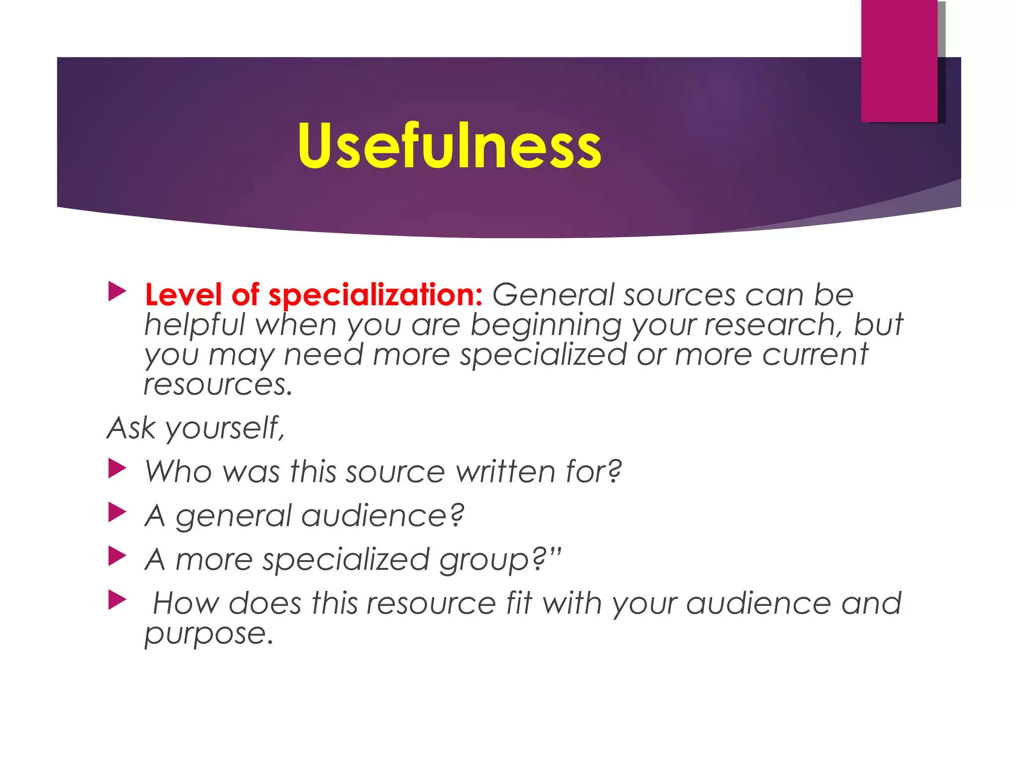 Usefulness
 Level of specialization: General sources can be
helpful when you are beginning your research, but
you may need more specialized or more current
resources.
Ask yourself,
 Who was this source written for?
 A general audience?
 A more specialized group?”
 How does this resource fit with your audience and
purpose.
 