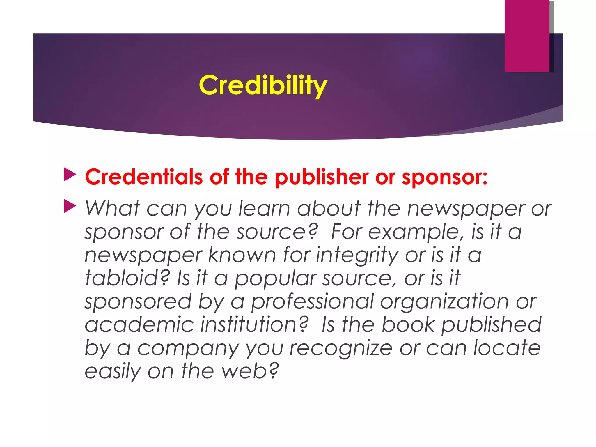 Credibility
 Credentials of the publisher or sponsor:
 What can you learn about the newspaper or
sponsor of the source? For example, is it a
newspaper known for integrity or is it a
tabloid? Is it a popular source, or is it
sponsored by a professional organization or
academic institution? Is the book published
by a company you recognize or can locate
easily on the web?
 