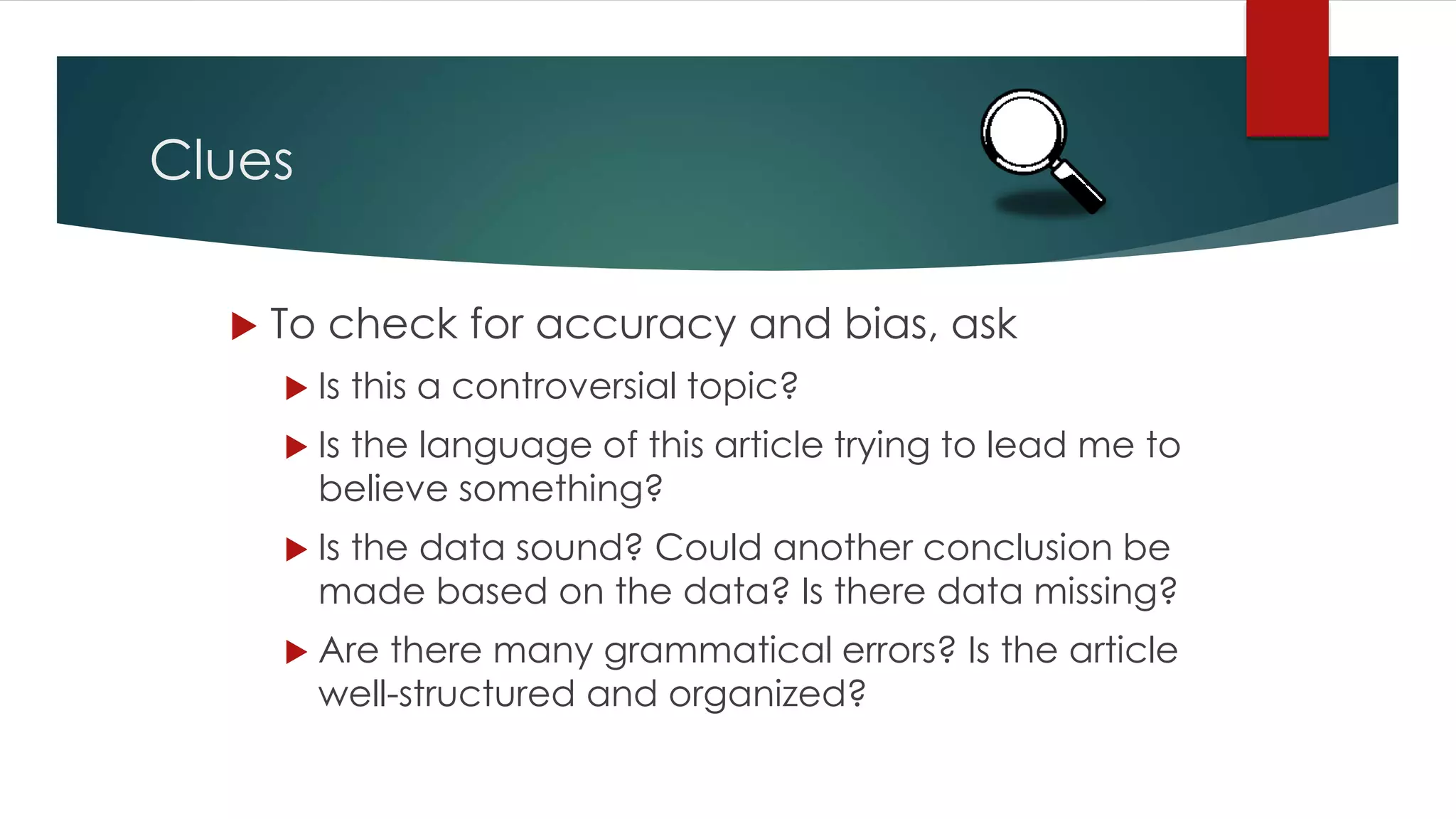 Clues
 To check for accuracy and bias, ask
 Is this a controversial topic?
 Is the language of this article trying to lead me to
believe something?
 Is the data sound? Could another conclusion be
made based on the data? Is there data missing?
 Are there many grammatical errors? Is the article
well-structured and organized?
 