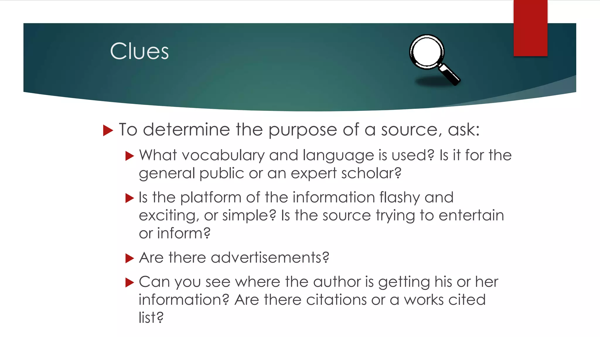 Clues
 To determine the purpose of a source, ask:
 What vocabulary and language is used? Is it for the
general public or an expert scholar?
 Is the platform of the information flashy and
exciting, or simple? Is the source trying to entertain
or inform?
 Are there advertisements?
 Can you see where the author is getting his or her
information? Are there citations or a works cited
list?
 