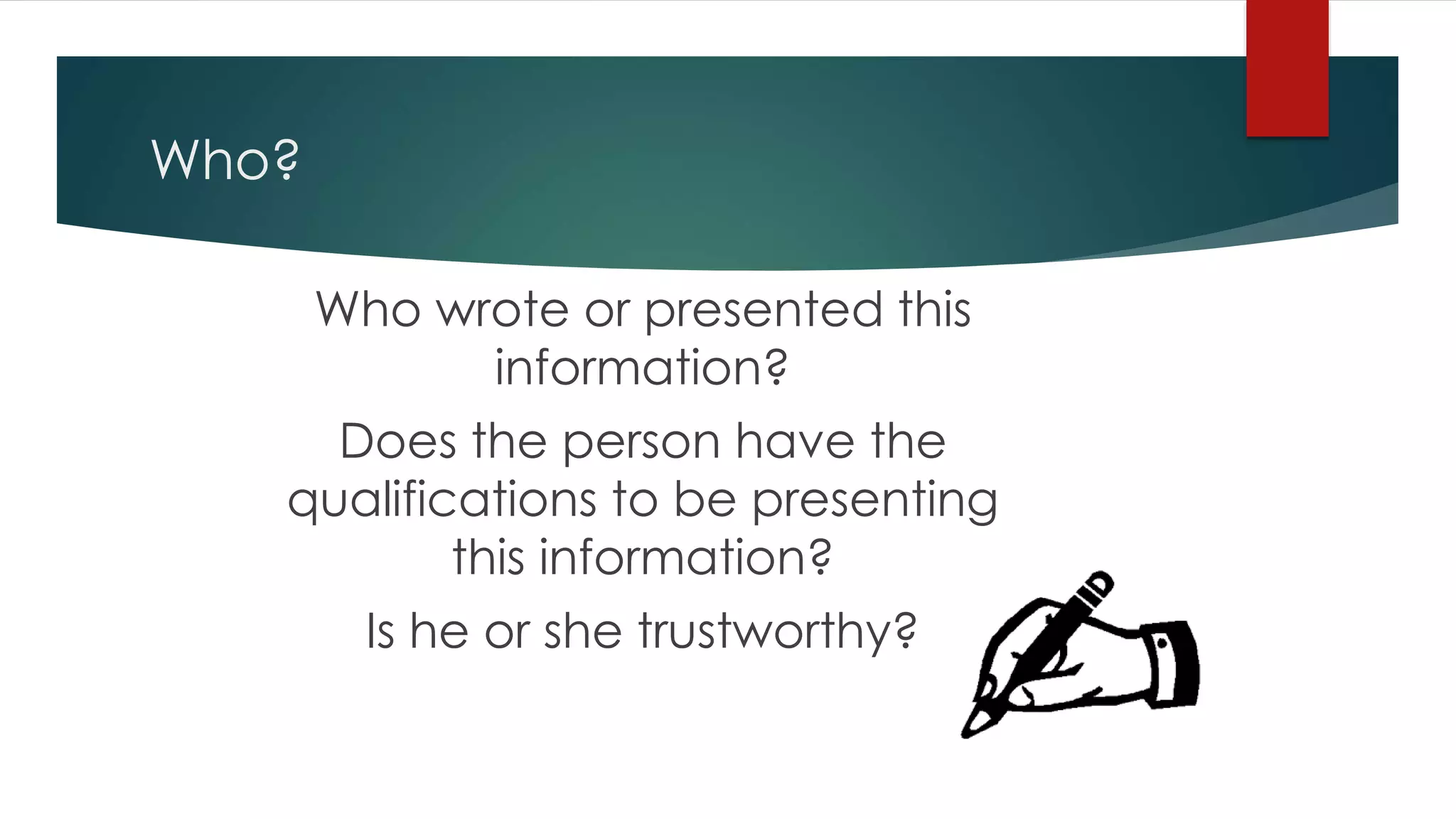 Who?
Who wrote or presented this
information?
Does the person have the
qualifications to be presenting
this information?
Is he or she trustworthy?
 
