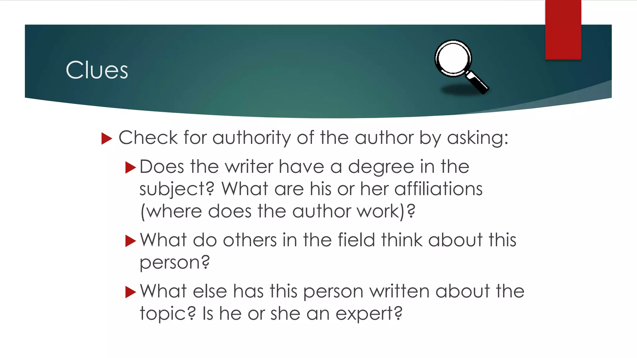 Clues
 Check for authority of the author by asking:
Does the writer have a degree in the
subject? What are his or her affiliations
(where does the author work)?
What do others in the field think about this
person?
What else has this person written about the
topic? Is he or she an expert?
 