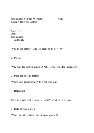 Evaluating Sources Worksheet Name:
Source Title and Author
Criterion
Ask:
Evaluation
1. Authority
Who is the author? What is their point of view?
2. Purpose
Why was the source created? Who is the intended audience?
3. Publication and format
Where was it published? In what medium?
4. Relevance
How is it relevant to your research? What is its scope?
5. Date of publication
When was it written? Has it been updated?
 