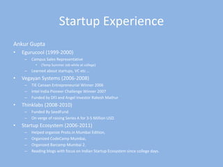 Startup Experience Ankur Gupta Egurucool (1999-2000) Campus Sales Representative  (Temp Summer Job while at college) Learned about startups, VC etc … Vegayan Systems (2006-2008) TiE Canaan Entrepreneurial Winner 2006 Intel India Pioneer Challenge Winner 2007 Funded by DFJ and Angel Investor RakeshMathur Thinklabs (2008-2010) Funded By SeedFund On verge of raising Series A for 3-5 Million USD. Startup Ecosystem (2006-2011) Helped organize Proto.in Mumbai Edition, Organized CodeCamp Mumbai, Organized Barcamp Mumbai 2. Reading blogs with focus on Indian Startup Ecosystem since college days. 