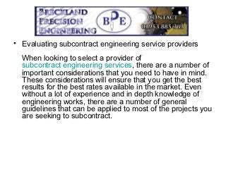 • Evaluating subcontract engineering service providers
  When looking to select a provider of
  subcontract engineering services, there are a number of
  important considerations that you need to have in mind.
  These considerations will ensure that you get the best
  results for the best rates available in the market. Even
  without a lot of experience and in depth knowledge of
  engineering works, there are a number of general
  guidelines that can be applied to most of the projects you
  are seeking to subcontract.
 