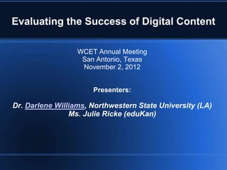 Evaluating the Success of Digital Content

                  WCET Annual Meeting
                   San Antonio, Texas
                   November 2, 2012


                      Presenters:

Dr. Darlene Williams, Northwestern State University (LA)
                Ms. Julie Ricke (eduKan)
 