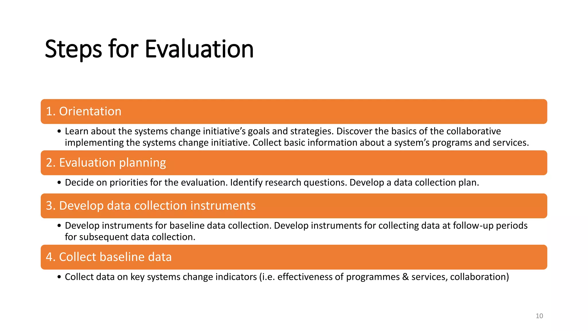 Steps for Evaluation
1. Orientation
• Learn about the systems change initiative’s goals and strategies. Discover the basics of the collaborative
implementing the systems change initiative. Collect basic information about a system’s programs and services.
2. Evaluation planning
• Decide on priorities for the evaluation. Identify research questions. Develop a data collection plan.
3. Develop data collection instruments
• Develop instruments for baseline data collection. Develop instruments for collecting data at follow-up periods
for subsequent data collection.
4. Collect baseline data
• Collect data on key systems change indicators (i.e. effectiveness of programmes & services, collaboration)
10
 