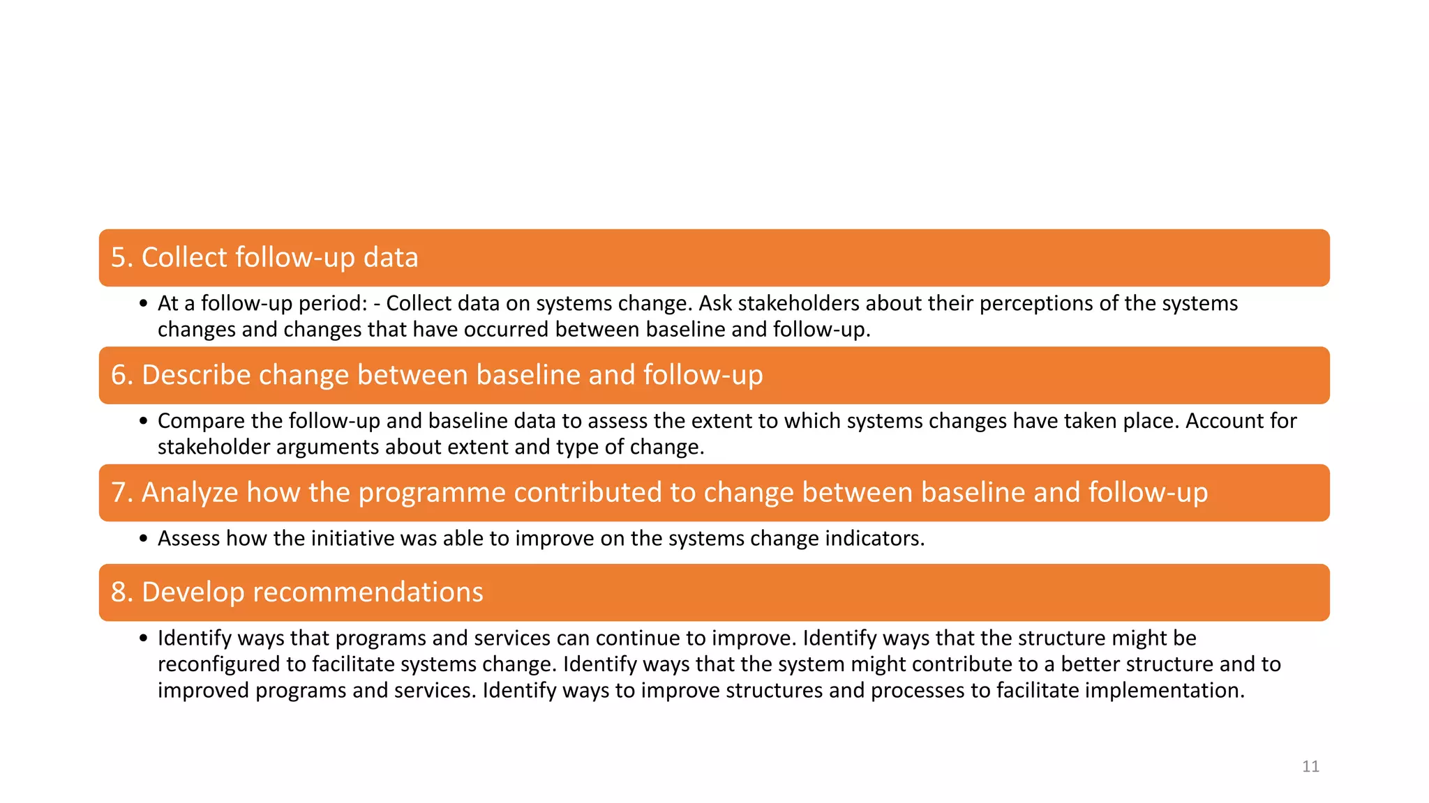 5. Collect follow-up data
• At a follow-up period: - Collect data on systems change. Ask stakeholders about their perceptions of the systems
changes and changes that have occurred between baseline and follow-up.
6. Describe change between baseline and follow-up
• Compare the follow-up and baseline data to assess the extent to which systems changes have taken place. Account for
stakeholder arguments about extent and type of change.
7. Analyze how the programme contributed to change between baseline and follow-up
• Assess how the initiative was able to improve on the systems change indicators.
8. Develop recommendations
• Identify ways that programs and services can continue to improve. Identify ways that the structure might be
reconfigured to facilitate systems change. Identify ways that the system might contribute to a better structure and to
improved programs and services. Identify ways to improve structures and processes to facilitate implementation.
11
 