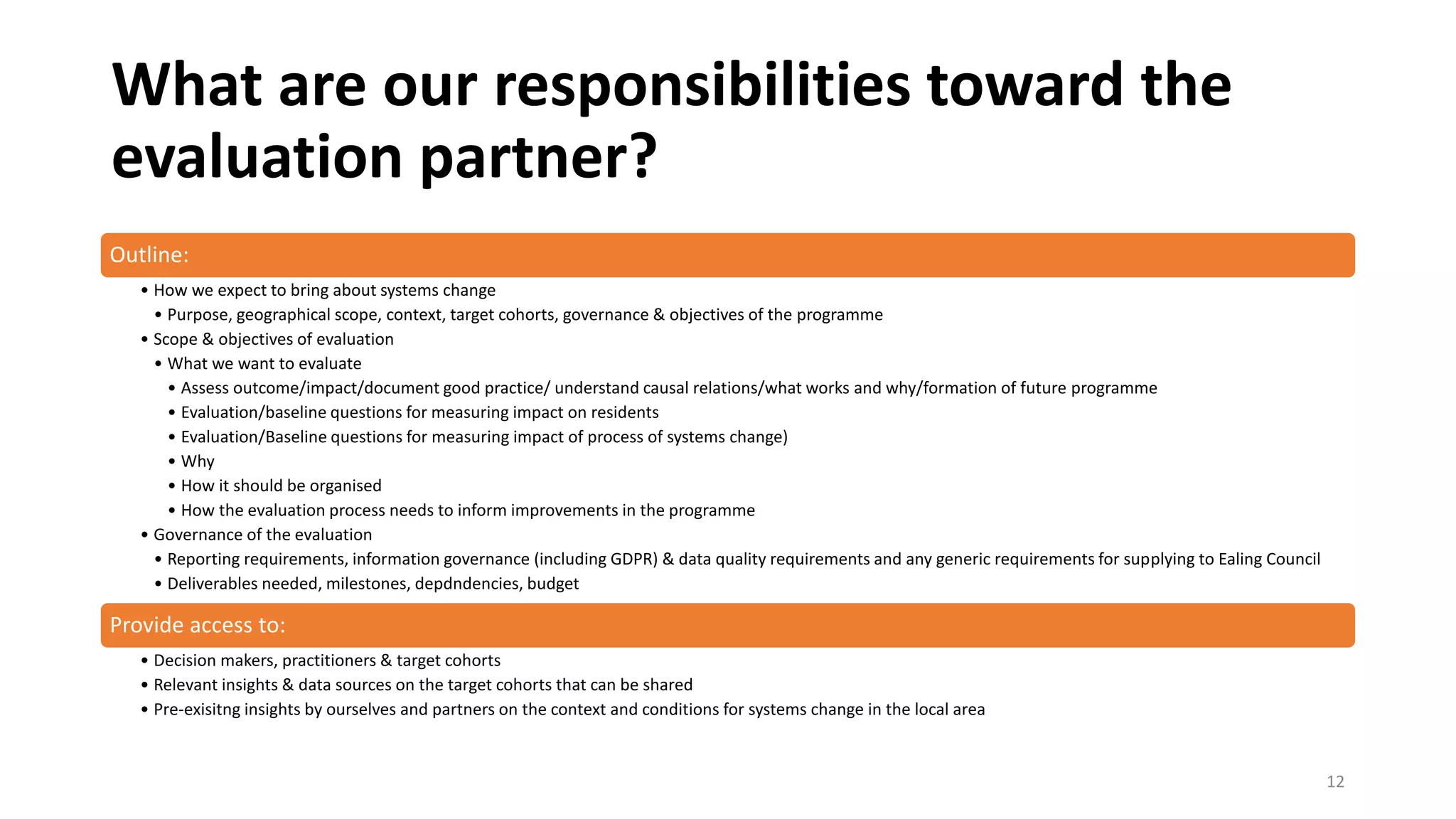 What are our responsibilities toward the
evaluation partner?
Outline:
• How we expect to bring about systems change
• Purpose, geographical scope, context, target cohorts, governance & objectives of the programme
• Scope & objectives of evaluation
• What we want to evaluate
• Assess outcome/impact/document good practice/ understand causal relations/what works and why/formation of future programme
• Evaluation/baseline questions for measuring impact on residents
• Evaluation/Baseline questions for measuring impact of process of systems change)
• Why
• How it should be organised
• How the evaluation process needs to inform improvements in the programme
• Governance of the evaluation
• Reporting requirements, information governance (including GDPR) & data quality requirements and any generic requirements for supplying to Ealing Council
• Deliverables needed, milestones, depdndencies, budget
Provide access to:
• Decision makers, practitioners & target cohorts
• Relevant insights & data sources on the target cohorts that can be shared
• Pre-exisitng insights by ourselves and partners on the context and conditions for systems change in the local area
12
 