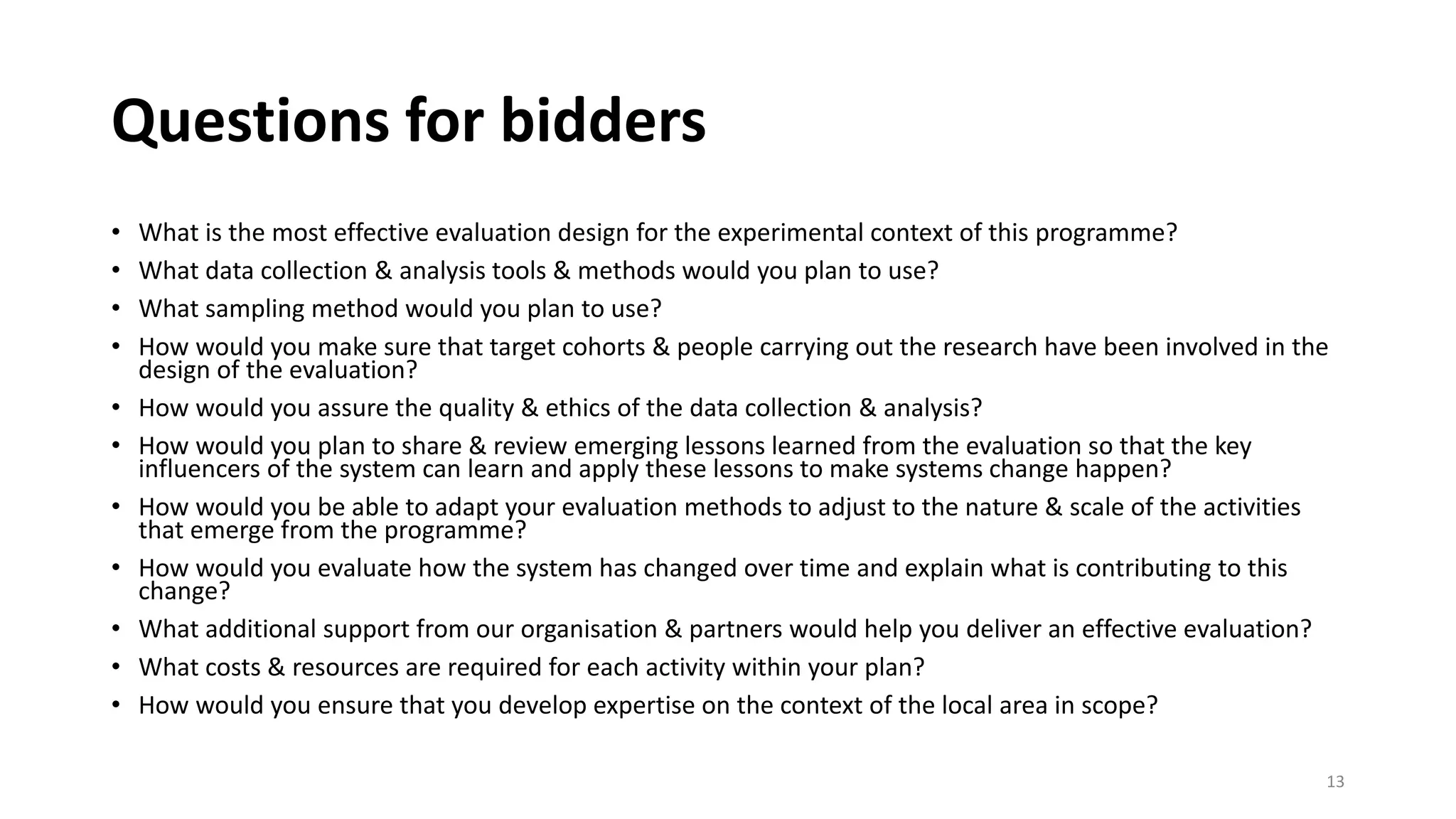 Questions for bidders
• What is the most effective evaluation design for the experimental context of this programme?
• What data collection & analysis tools & methods would you plan to use?
• What sampling method would you plan to use?
• How would you make sure that target cohorts & people carrying out the research have been involved in the
design of the evaluation?
• How would you assure the quality & ethics of the data collection & analysis?
• How would you plan to share & review emerging lessons learned from the evaluation so that the key
influencers of the system can learn and apply these lessons to make systems change happen?
• How would you be able to adapt your evaluation methods to adjust to the nature & scale of the activities
that emerge from the programme?
• How would you evaluate how the system has changed over time and explain what is contributing to this
change?
• What additional support from our organisation & partners would help you deliver an effective evaluation?
• What costs & resources are required for each activity within your plan?
• How would you ensure that you develop expertise on the context of the local area in scope?
13
 