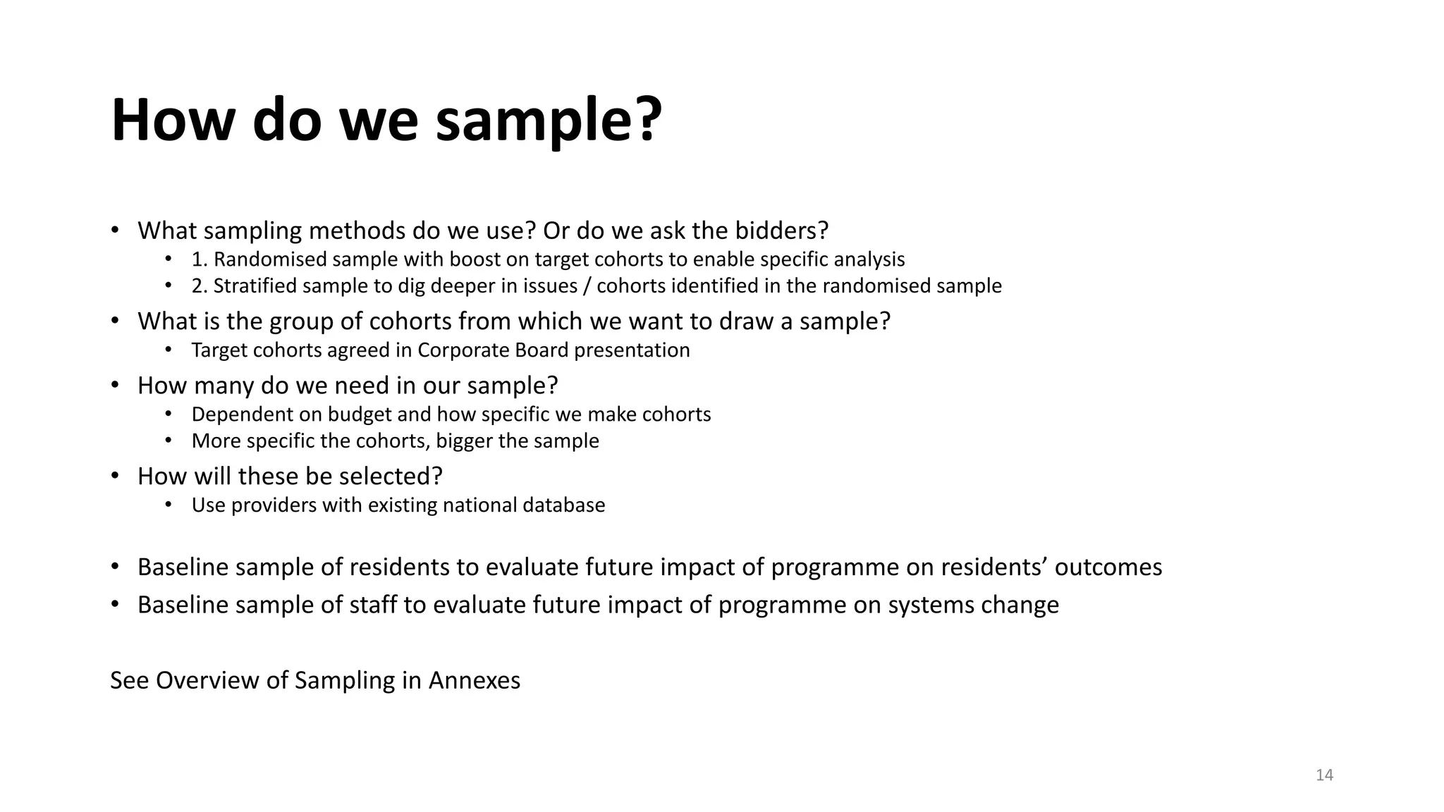 How do we sample?
• What sampling methods do we use? Or do we ask the bidders?
• 1. Randomised sample with boost on target cohorts to enable specific analysis
• 2. Stratified sample to dig deeper in issues / cohorts identified in the randomised sample
• What is the group of cohorts from which we want to draw a sample?
• Target cohorts agreed in Corporate Board presentation
• How many do we need in our sample?
• Dependent on budget and how specific we make cohorts
• More specific the cohorts, bigger the sample
• How will these be selected?
• Use providers with existing national database
• Baseline sample of residents to evaluate future impact of programme on residents’ outcomes
• Baseline sample of staff to evaluate future impact of programme on systems change
See Overview of Sampling in Annexes
14
 