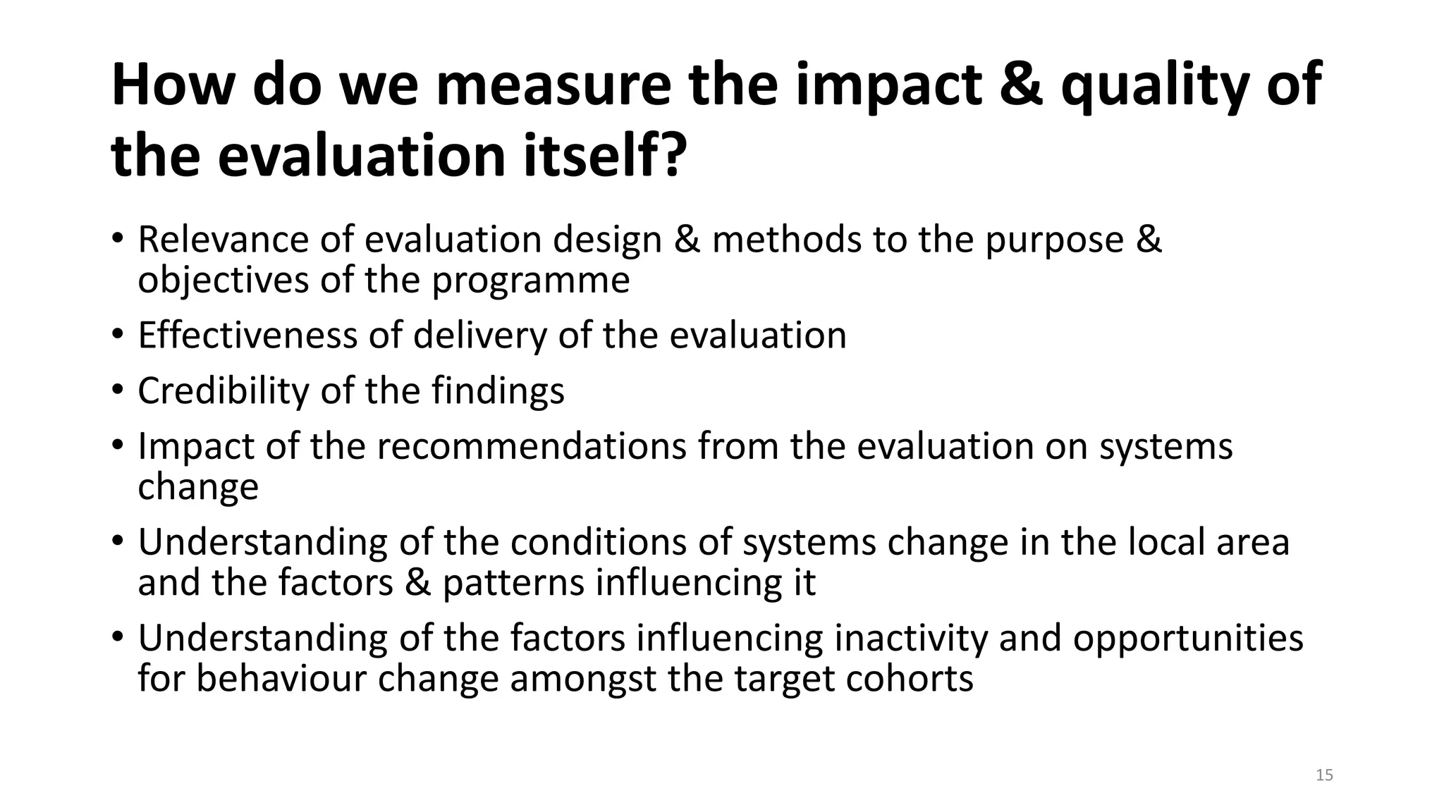 How do we measure the impact & quality of
the evaluation itself?
• Relevance of evaluation design & methods to the purpose &
objectives of the programme
• Effectiveness of delivery of the evaluation
• Credibility of the findings
• Impact of the recommendations from the evaluation on systems
change
• Understanding of the conditions of systems change in the local area
and the factors & patterns influencing it
• Understanding of the factors influencing inactivity and opportunities
for behaviour change amongst the target cohorts
15
 