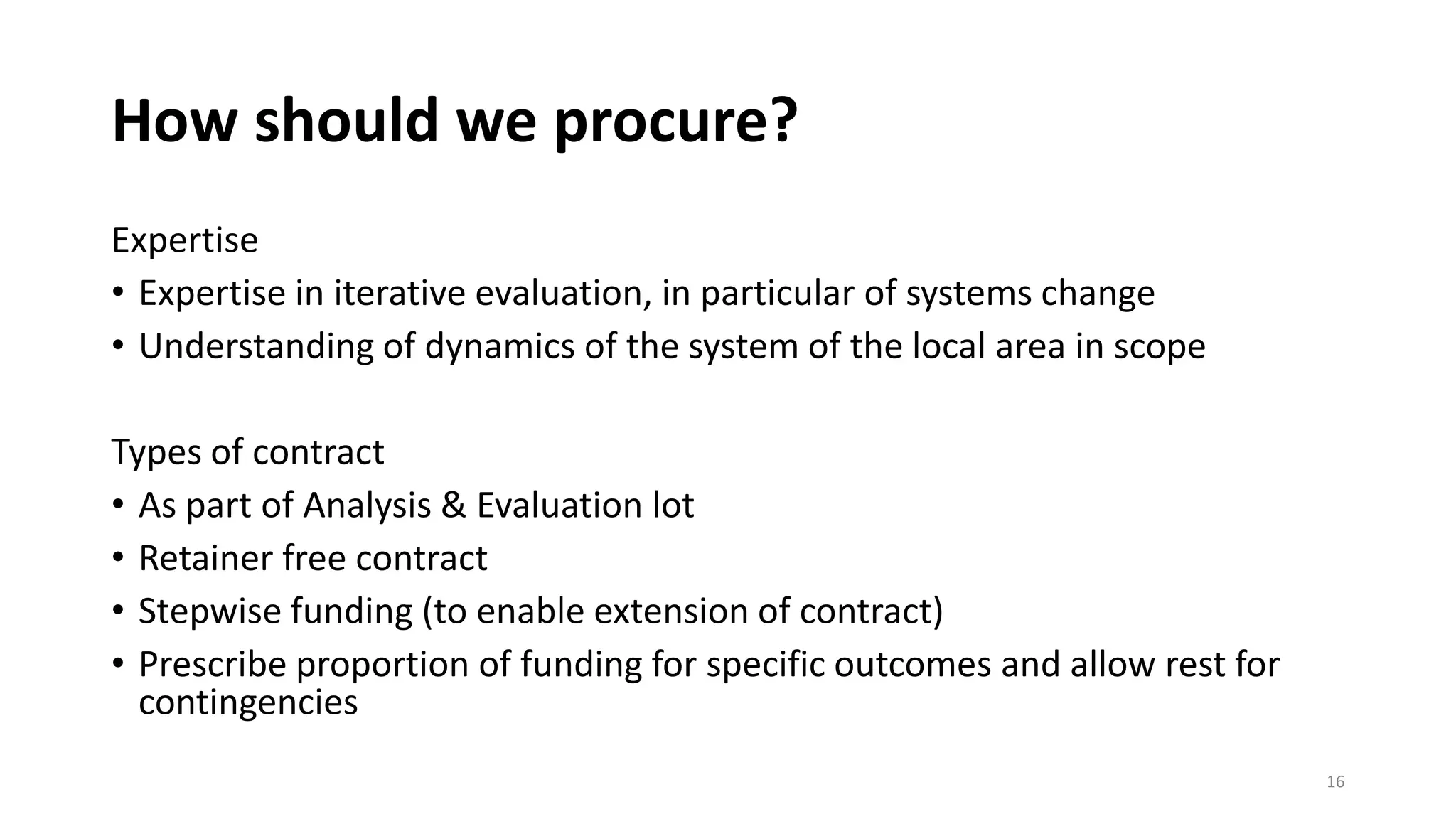 How should we procure?
Expertise
• Expertise in iterative evaluation, in particular of systems change
• Understanding of dynamics of the system of the local area in scope
Types of contract
• As part of Analysis & Evaluation lot
• Retainer free contract
• Stepwise funding (to enable extension of contract)
• Prescribe proportion of funding for specific outcomes and allow rest for
contingencies
16
 