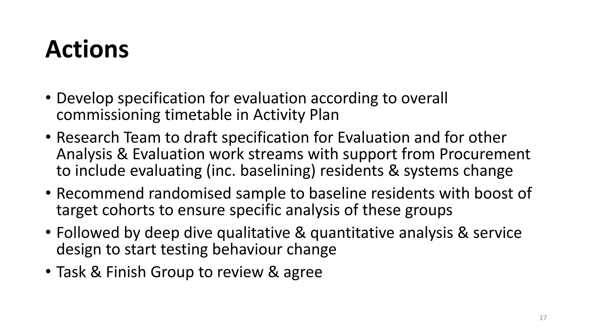 Actions
• Develop specification for evaluation according to overall
commissioning timetable in Activity Plan
• Research Team to draft specification for Evaluation and for other
Analysis & Evaluation work streams with support from Procurement
to include evaluating (inc. baselining) residents & systems change
• Recommend randomised sample to baseline residents with boost of
target cohorts to ensure specific analysis of these groups
• Followed by deep dive qualitative & quantitative analysis & service
design to start testing behaviour change
• Task & Finish Group to review & agree
17
 
