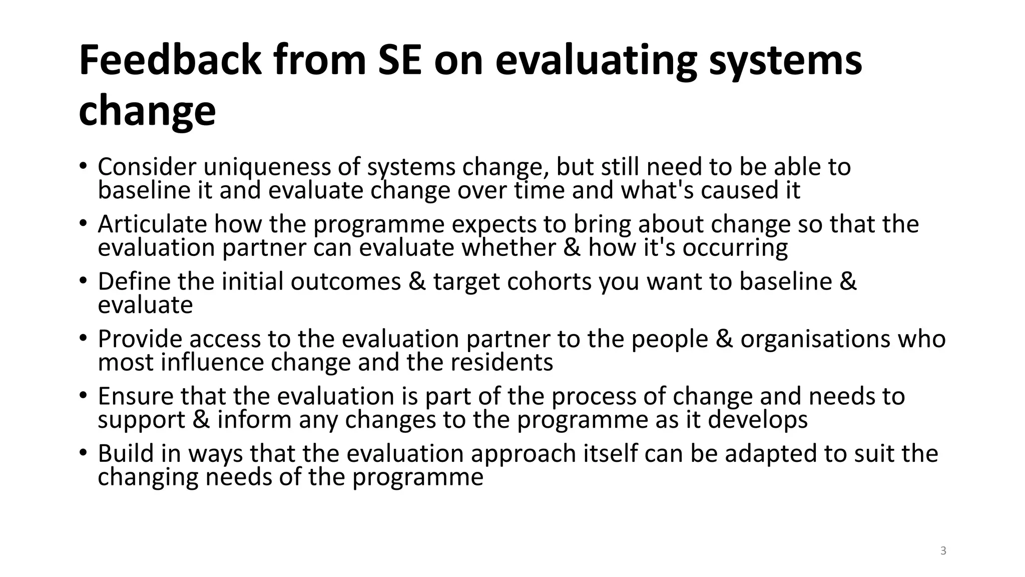 Feedback from SE on evaluating systems
change
• Consider uniqueness of systems change, but still need to be able to
baseline it and evaluate change over time and what's caused it
• Articulate how the programme expects to bring about change so that the
evaluation partner can evaluate whether & how it's occurring
• Define the initial outcomes & target cohorts you want to baseline &
evaluate
• Provide access to the evaluation partner to the people & organisations who
most influence change and the residents
• Ensure that the evaluation is part of the process of change and needs to
support & inform any changes to the programme as it develops
• Build in ways that the evaluation approach itself can be adapted to suit the
changing needs of the programme
3
 