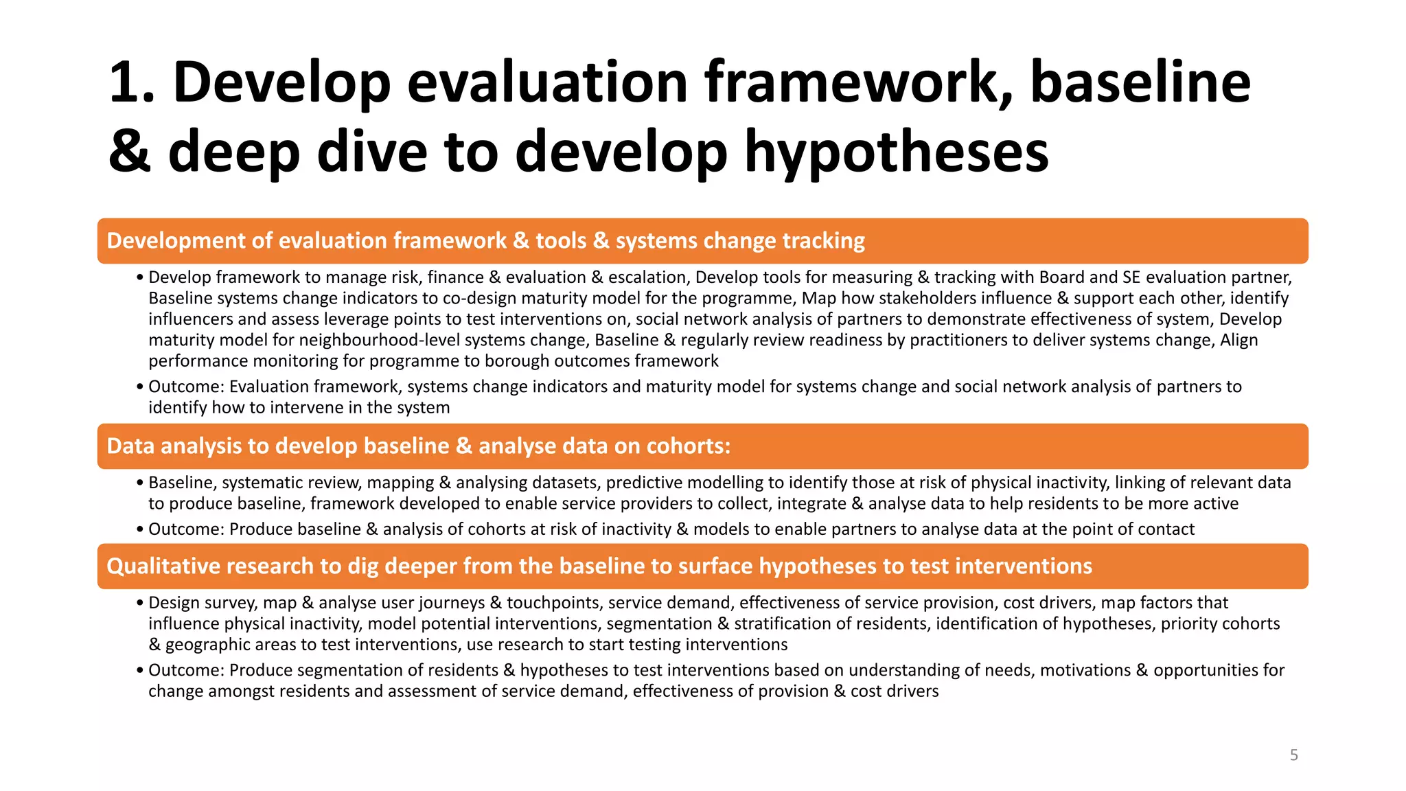 1. Develop evaluation framework, baseline
& deep dive to develop hypotheses
Development of evaluation framework & tools & systems change tracking
• Develop framework to manage risk, finance & evaluation & escalation, Develop tools for measuring & tracking with Board and SE evaluation partner,
Baseline systems change indicators to co-design maturity model for the programme, Map how stakeholders influence & support each other, identify
influencers and assess leverage points to test interventions on, social network analysis of partners to demonstrate effectiveness of system, Develop
maturity model for neighbourhood-level systems change, Baseline & regularly review readiness by practitioners to deliver systems change, Align
performance monitoring for programme to borough outcomes framework
• Outcome: Evaluation framework, systems change indicators and maturity model for systems change and social network analysis of partners to
identify how to intervene in the system
Data analysis to develop baseline & analyse data on cohorts:
• Baseline, systematic review, mapping & analysing datasets, predictive modelling to identify those at risk of physical inactivity, linking of relevant data
to produce baseline, framework developed to enable service providers to collect, integrate & analyse data to help residents to be more active
• Outcome: Produce baseline & analysis of cohorts at risk of inactivity & models to enable partners to analyse data at the point of contact
Qualitative research to dig deeper from the baseline to surface hypotheses to test interventions
• Design survey, map & analyse user journeys & touchpoints, service demand, effectiveness of service provision, cost drivers, map factors that
influence physical inactivity, model potential interventions, segmentation & stratification of residents, identification of hypotheses, priority cohorts
& geographic areas to test interventions, use research to start testing interventions
• Outcome: Produce segmentation of residents & hypotheses to test interventions based on understanding of needs, motivations & opportunities for
change amongst residents and assessment of service demand, effectiveness of provision & cost drivers
5
 
