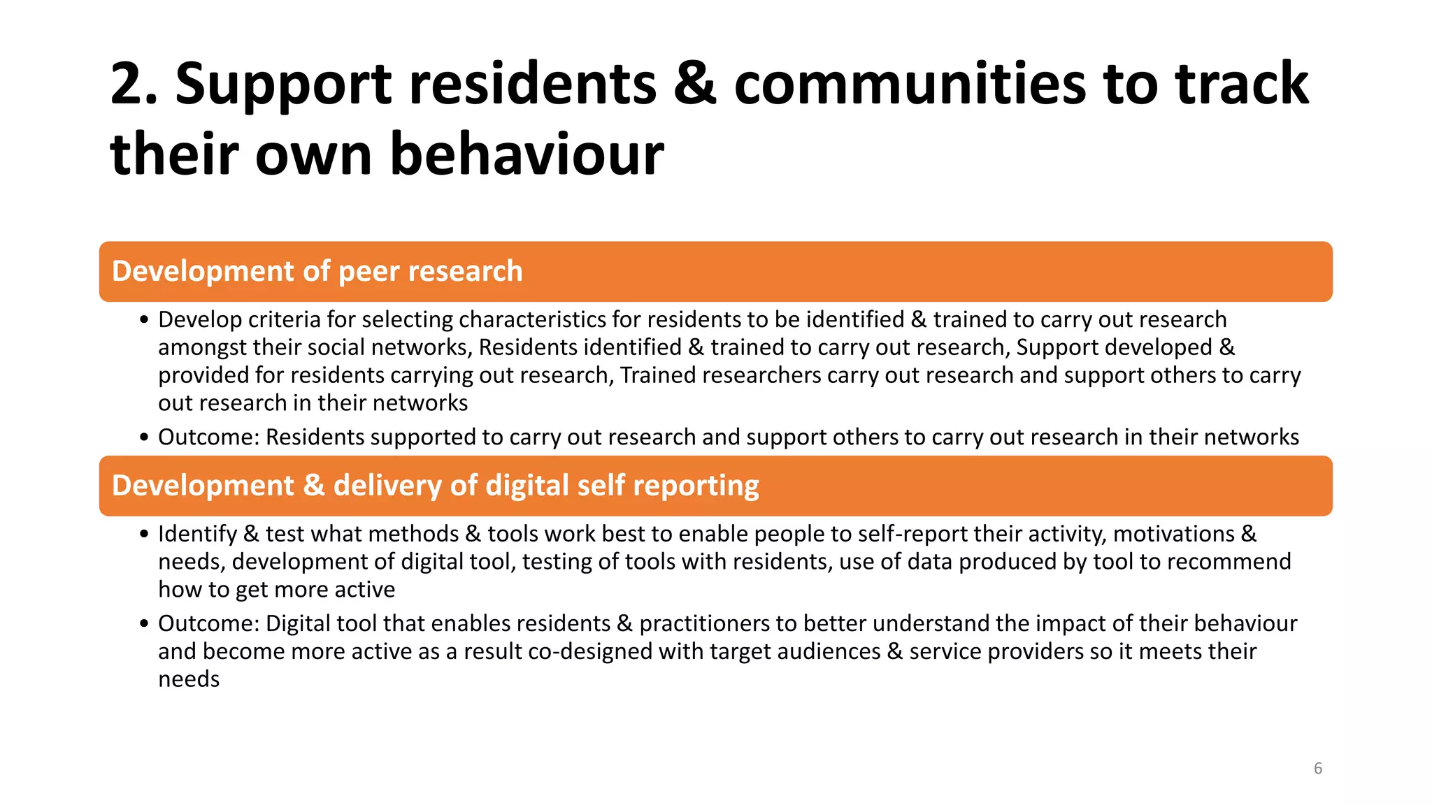 2. Support residents & communities to track
their own behaviour
Development of peer research
• Develop criteria for selecting characteristics for residents to be identified & trained to carry out research
amongst their social networks, Residents identified & trained to carry out research, Support developed &
provided for residents carrying out research, Trained researchers carry out research and support others to carry
out research in their networks
• Outcome: Residents supported to carry out research and support others to carry out research in their networks
Development & delivery of digital self reporting
• Identify & test what methods & tools work best to enable people to self-report their activity, motivations &
needs, development of digital tool, testing of tools with residents, use of data produced by tool to recommend
how to get more active
• Outcome: Digital tool that enables residents & practitioners to better understand the impact of their behaviour
and become more active as a result co-designed with target audiences & service providers so it meets their
needs
6
 