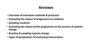 Annexes
• Overview of evaluation methods & processes
• Evaluating the impact of programme on residents
• Sampling residents
• Evaluating the impact of the programme on the process of systems
change
• Baseline & sampling systems change
• Types of perspectives of evaluating interventions
 