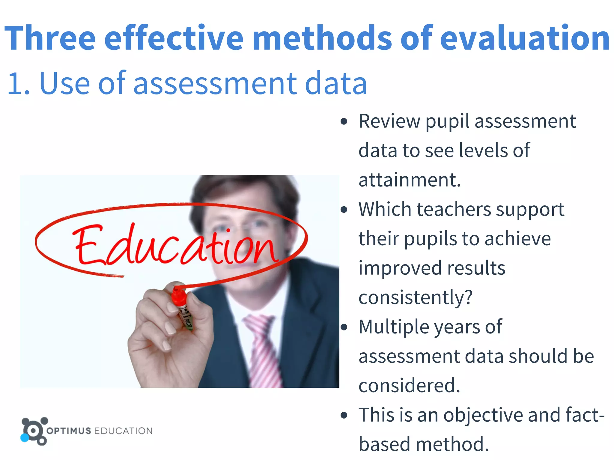 Three effective methods of evaluation
1. Use of assessment data
Review pupil assessment
data to see levels of
attainment.
Which teachers support
their pupils to achieve
improved results
consistently?
Multiple years of
assessment data should be
considered.
This is an objective and fact-
based method.