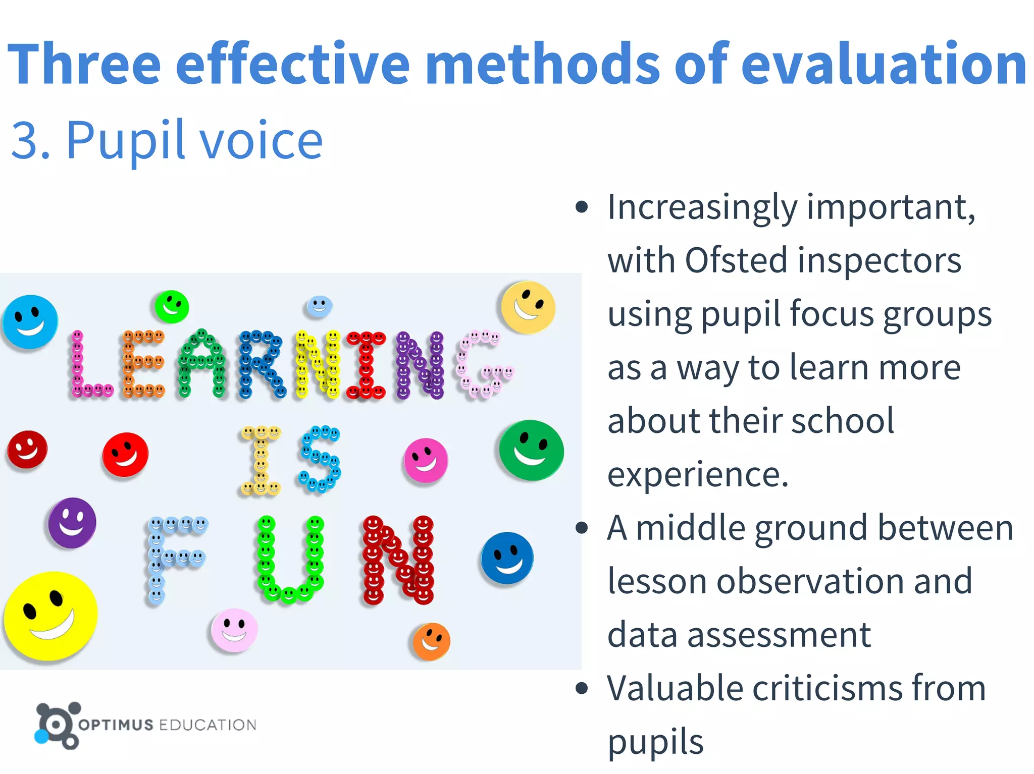 Three effective methods of evaluation
3. Pupil voice
Increasingly important,
with Ofsted inspectors
using pupil focus groups
as a way to learn more
about their school
experience.
A middle ground between
lesson observation and
data assessment
Valuable criticisms from
pupils