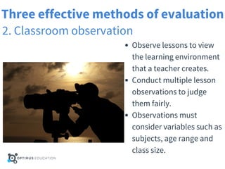 Three effective methods of evaluation
2. Classroom observation
Observe lessons to view
the learning environment
that a teacher creates.
Conduct multiple lesson
observations to judge
them fairly.
Observations must
consider variables such as
subjects, age range and
class size.
 