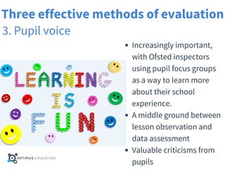 Three effective methods of evaluation
3. Pupil voice
Increasingly important,
with Ofsted inspectors
using pupil focus groups
as a way to learn more
about their school
experience.
A middle ground between
lesson observation and
data assessment
Valuable criticisms from
pupils
 