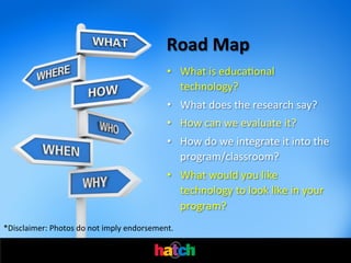 Road	
  Map	
  
•  What	
  is	
  educaIonal	
  
technology?	
  
•  What	
  does	
  the	
  research	
  say?	
  
•  How	
  can	
  we	
  evaluate	
  it?	
  
•  How	
  do	
  we	
  integrate	
  it	
  into	
  the	
  
program/classroom?	
  
•  What	
  would	
  you	
  like	
  
technology	
  to	
  look	
  like	
  in	
  your	
  
program?	
  
*Disclaimer:	
  Photos	
  do	
  not	
  imply	
  endorsement.	
  

 
