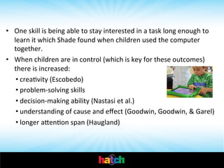  

•  One	
  skill	
  is	
  being	
  able	
  to	
  stay	
  interested	
  in	
  a	
  task	
  long	
  enough	
  to	
  
learn	
  it	
  which	
  Shade	
  found	
  when	
  children	
  used	
  the	
  computer	
  
together.	
  	
  
•  When	
  children	
  are	
  in	
  control	
  (which	
  is	
  key	
  for	
  these	
  outcomes)	
  
there	
  is	
  increased:	
  	
  
• creaIvity	
  (Escobedo)	
  	
  
• problem-­‐solving	
  skills	
  
• decision-­‐making	
  ability	
  (Nastasi	
  et	
  al.)	
  	
  
• understanding	
  of	
  cause	
  and	
  eﬀect	
  (Goodwin,	
  Goodwin,	
  &	
  Garel)	
  
• longer	
  ahenIon	
  span	
  (Haugland)	
  

 
