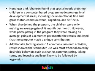  

•  HunInger	
  and	
  Johanson	
  found	
  that	
  special	
  needs	
  preschool	
  
children	
  in	
  a	
  computer	
  based	
  program	
  made	
  progress	
  in	
  all	
  
developmental	
  areas,	
  including	
  social-­‐emoIonal,	
  ﬁne	
  and	
  
gross	
  motor,	
  communicaIon,	
  cogniIon,	
  and	
  self-­‐help.	
  	
  
•  When	
  they	
  joined	
  the	
  program,	
  the	
  children	
  were	
  only	
  
making	
  an	
  average	
  gain	
  of	
  ½	
  	
  month	
  per	
  month.	
  However,	
  
while	
  parIcipaIng	
  in	
  the	
  program	
  they	
  were	
  making	
  on	
  
average,	
  gains	
  of	
  1.8	
  months	
  per	
  month;	
  the	
  results	
  indicated	
  
that	
  the	
  computer	
  made	
  a	
  unique	
  contribuIon.	
  
•  AddiIonally,	
  looking	
  across	
  11	
  common	
  classroom	
  acIviIes,	
  
result	
  showed	
  that	
  computer	
  use	
  was	
  most	
  oen	
  followed	
  by	
  
desirable	
  behaviors	
  such	
  as	
  sharing,	
  communicaIng,	
  taking	
  
turns,	
  and	
  focusing	
  and	
  least	
  likely	
  to	
  be	
  followed	
  by	
  
aggression	
  	
  
	
  

 