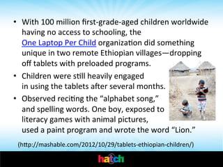 •  With	
  100	
  million	
  ﬁrst-­‐grade-­‐aged	
  children	
  worldwide	
  
having	
  no	
  access	
  to	
  schooling,	
  the	
  
One	
  Laptop	
  Per	
  Child	
  organizaIon	
  did	
  something	
  
unique	
  in	
  two	
  remote	
  Ethiopian	
  villages—dropping	
  
oﬀ	
  tablets	
  with	
  preloaded	
  programs.	
  
•  Children	
  were	
  sIll	
  heavily	
  engaged	
  	
  	
  	
  	
  	
  	
  	
  	
  	
  	
  	
  	
  	
  	
  	
  	
  	
  	
  	
  	
  	
  	
  	
  	
  	
  	
  	
  	
  	
  	
  
in	
  using	
  the	
  tablets	
  aer	
  several	
  months.	
  	
  
•  Observed	
  reciIng	
  the	
  “alphabet	
  song,”	
  	
  	
  	
  	
  	
  	
  	
  	
  	
  	
  	
  	
  	
  	
  	
  	
  	
  	
  	
  
and	
  spelling	
  words.	
  One	
  boy,	
  exposed	
  to	
  	
  	
  	
  	
  	
  	
  	
  	
  	
  	
  	
  
literacy	
  games	
  with	
  animal	
  pictures,	
  	
  	
  	
  	
  	
  	
  	
  	
  	
  	
  	
  	
  	
  	
  	
  	
  	
  	
  	
  	
  	
  	
  	
  
used	
  a	
  paint	
  program	
  and	
  wrote	
  the	
  word	
  “Lion.”	
  

	
  	
  (hhp://mashable.com/2012/10/29/tablets-­‐ethiopian-­‐children/)	
  

 