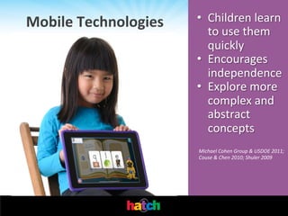 Mobile	
  Technologies	
  

•  Children	
  learn	
  
to	
  use	
  them	
  
quickly	
  
•  Encourages	
  
independence	
  
•  Explore	
  more	
  	
  
complex	
  and	
  
abstract	
  
concepts	
  
Michael	
  Cohen	
  Group	
  &	
  USDOE	
  2011;	
  
Couse	
  &	
  Chen	
  2010;	
  Shuler	
  2009	
  

 