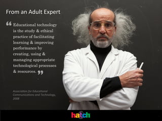 From	
  an	
  Adult	
  Expert

“

Educational technology
is the study & ethical
practice of facilitating
learning & improving
performance by
creating, using &
managing appropriate
technological processes
& resources.

”

Associa'on	
  for	
  Educa'onal	
  
Communica'ons	
  and	
  Technology,	
  
2008	
  

.	
  

 