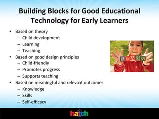 Building	
  Blocks	
  for	
  Good	
  Educa0onal	
  
Technology	
  for	
  Early	
  Learners	
  
•  Based	
  on	
  theory	
  
–  Child	
  development	
  
–  Learning	
  
–  Teaching	
  
•  Based	
  on	
  good	
  design	
  principles	
  
–  Child-­‐friendly	
  
–  Promotes	
  progress	
  
–  Supports	
  teaching	
  
•  Based	
  on	
  meaningful	
  and	
  relevant	
  outcomes	
  
–  Knowledge	
  
–  Skills	
  
–  Self-­‐eﬃcacy	
  

	
  

 