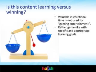 Is	
  this	
  content	
  learning	
  versus	
  
winning?	
  

•  Valuable	
  instrucIonal	
  
Ime	
  is	
  not	
  used	
  for	
  
“gaming	
  entertainment”.	
  	
  
•  Rather	
  game-­‐like	
  with	
  
speciﬁc	
  and	
  appropriate	
  
learning	
  goals.	
  	
  

 