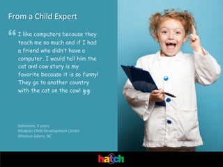 From	
  a	
  Child	
  Expert

“

I like computers because they
teach me so much and if I had
a friend who didn’t have a
computer, I would tell him the
cat and cow story is my
favorite because it is so funny!
They go to another country
with the cat on the cow!

”

Sebas'an,	
  5	
  years	
  
Mudpies	
  Child	
  Development	
  Center	
  
Winston-­‐Salem,	
  NC	
  

 