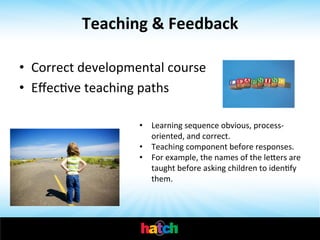 Teaching	
  &	
  Feedback	
  
•  Correct	
  developmental	
  course	
  
•  EﬀecIve	
  teaching	
  paths	
  
•  Learning	
  sequence	
  obvious,	
  process-­‐
oriented,	
  and	
  correct.	
  
•  Teaching	
  component	
  before	
  responses.	
  	
  
•  For	
  example,	
  the	
  names	
  of	
  the	
  lehers	
  are	
  
taught	
  before	
  asking	
  children	
  to	
  idenIfy	
  
them.	
  	
  
	
  

 