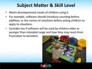 Subject	
  Ma[er	
  &	
  Skill	
  Level	
  
Meets	
  developmental	
  needs	
  	
   f	
  children	
  using	
  it.	
  	
  
o

• 
•  For	
  example,	
  soware	
  should	
  introduce	
  counIng	
  before	
  
addiIon;	
  or	
  the	
  names	
  of	
  emoIons	
  before	
  asking	
  children	
  to	
  
apply	
  to	
  situaIons.	
  	
  
•  Consider	
  too	
  if	
  soware	
  will	
  be	
  used	
  by	
  children	
  older	
  or	
  
younger	
  than	
  intended	
  range	
  and	
  how	
  they	
  may	
  react-­‐from	
  
frustraIon	
  to	
  boredom.	
  	
  

	
  

 
