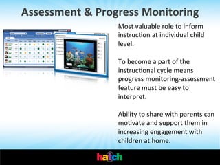 Assessment	
  &	
  Progress	
  Monitoring	
  
Most	
  valuable	
  role	
  to	
  inform	
  
instrucIon	
  at	
  individual	
  child	
  
level.	
  	
  
	
  
To	
  become	
  a	
  part	
  of	
  the	
  
instrucIonal	
  cycle	
  means	
  
progress	
  monitoring-­‐assessment	
  
feature	
  must	
  be	
  easy	
  to	
  
interpret.	
  	
  
	
  
Ability	
  to	
  share	
  with	
  parents	
  can	
  
moIvate	
  and	
  support	
  them	
  in	
  
increasing	
  engagement	
  with	
  
children	
  at	
  home.	
  	
  

 