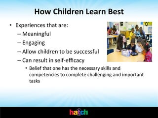 How	
  Children	
  Learn	
  Best	
  
•  Experiences	
  that	
  are:	
  
–  Meaningful	
  
–  Engaging	
  
–  Allow	
  children	
  to	
  be	
  successful	
  
–  Can	
  result	
  in	
  self-­‐eﬃcacy	
  
•  Belief	
  that	
  one	
  has	
  the	
  necessary	
  skills	
  and	
  
competencies	
  to	
  complete	
  challenging	
  and	
  important	
  
tasks	
  

 