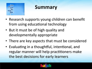 Summary	
  
•  Research	
  supports	
  young	
  children	
  can	
  beneﬁt	
  
from	
  using	
  educaIonal	
  technology	
  
•  But	
  it	
  must	
  be	
  of	
  high	
  quality	
  and	
  
developmentally	
  appropriate	
  
•  There	
  are	
  key	
  aspects	
  that	
  must	
  be	
  considered	
  
•  EvaluaIng	
  in	
  a	
  thoughzul,	
  intenIonal,	
  and	
  
regular	
  manner	
  will	
  help	
  pracIIoners	
  make	
  
the	
  best	
  decisions	
  for	
  early	
  learners	
  

 