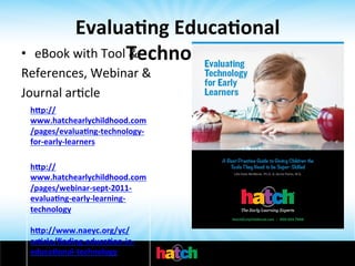 Evalua0ng	
  Educa0onal	
  
eBook	
  with	
  Tool	
  Technology	
  
&	
  	
  

• 
References,	
  Webinar	
  &	
  	
  
Journal	
  arIcle	
  
h[p://
www.hatchearlychildhood.com
	
   /pages/evalua0ng-­‐technology-­‐
for-­‐early-­‐learners	
  
	
  

	
  

h[p://
www.hatchearlychildhood.com
/pages/webinar-­‐sept-­‐2011-­‐
evalua0ng-­‐early-­‐learning-­‐
technology	
  
	
  
h[p://www.naeyc.org/yc/
ar0cle/ﬁnding-­‐educa0on-­‐in-­‐
educa0onal-­‐technology	
  
	
  

 