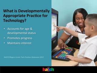What	
  is	
  Developmentally	
  
Appropriate	
  Prac0ce	
  for	
  
Technology?
•  Accounts	
  for	
  age	
  &	
  
developmental	
  status	
  
•  Promotes	
  progress	
  
•  Maintains	
  interest	
  

NAEYC/Rogers	
  Center	
  Tech	
  Posi'on	
  Statement	
  2012	
  

 