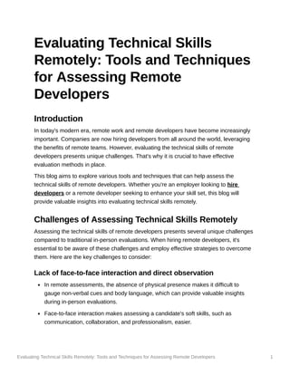 Evaluating Technical Skills Remotely: Tools and Techniques for Assessing Remote Developers 1
Evaluating Technical Skills
Remotely: Tools and Techniques
for Assessing Remote
Developers
Introduction
In today's modern era, remote work and remote developers have become increasingly
important. Companies are now hiring developers from all around the world, leveraging
the benefits of remote teams. However, evaluating the technical skills of remote
developers presents unique challenges. That's why it is crucial to have effective
evaluation methods in place.
This blog aims to explore various tools and techniques that can help assess the
technical skills of remote developers. Whether you're an employer looking to hire
developers or a remote developer seeking to enhance your skill set, this blog will
provide valuable insights into evaluating technical skills remotely.
Challenges of Assessing Technical Skills Remotely
Assessing the technical skills of remote developers presents several unique challenges
compared to traditional in-person evaluations. When hiring remote developers, it's
essential to be aware of these challenges and employ effective strategies to overcome
them. Here are the key challenges to consider:
Lack of face-to-face interaction and direct observation
In remote assessments, the absence of physical presence makes it difficult to
gauge non-verbal cues and body language, which can provide valuable insights
during in-person evaluations.
Face-to-face interaction makes assessing a candidate's soft skills, such as
communication, collaboration, and professionalism, easier.
 