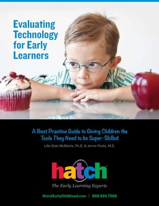 Evaluating
Technology
for Early
Learners




    A Best Practice Guide to Giving Children the
       Tools They Need to be Super-Skilled
         Lilla Dale McManis, Ph.D. & Jenne Parks, M.S.




        HatchEarlyChildhood.com | 800.624.7968
 