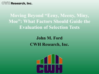 Moving Beyond “Eeny, Meeny, Miny,
Moe”: What Factors Should Guide the
Evaluation of Selection Tests
John M. Ford
CWH Research, Inc.
 