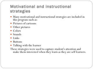 Motivational and instructional strategies Many motivational and instructional strategies are included in this program such as: Pictures of cartoons Other pictures Colors  Sounds  Links  Buttons  Talking with the learner These strategies were used to capture student's attention and make them interested when they learn as they are self learners. 